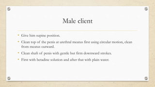 Male client
• Give him supine position.
• Clean top of the penis at urethral meatus first using circular motion, clean
from meatus outward.
• Clean shaft of penis with gentle but firm downward strokes.
• First with betadine solution and after that with plain water.
 