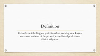 Definition
Perineal care is bathing the genitalia and surrounding area. Proper
assessment and care of the perineal area will need professional
clinical judgment.
 