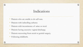 Indications
• Patients who are unable to do self-care.
• Patients with indwelling catheter.
• Patients with incontinence of urine or stool.
• Patients having excessive vaginal discharge.
• Patients recovering from rectal or genital surgery.
• Following childbirth.
 