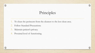 Principles
1. To clean the perineum from the cleanest to the less clean area.
2. Follow Standard Precautions.
3. Maintain patient’s privacy.
4. Proximal level of functioning.
 