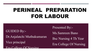 PERINEAL PREPARATION
FOR LABOUR
Presented By:-
Ms.Samreen Bano
Bsc Nursing 4 Th Year
Era College Of Nursing
GUIDED By:-
Dr.Anjalatchi Muthukumaran
Vice principal
Era College Of Nursing
 