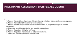 PRELIMINARY ASSESSMENT: (FOR FEMALE CLIENT)

1. Assess the condition of perineal skin-any itching, irritation, ulcers, oedema, drainage etc.
2. Assess the need and frequency of perineal care.
3. Assess whether perineal care should be done under an aseptic technique or a clean
technique.
4. Check the physician’s order for any specific instructions.
5. Assess the patient ability for self care.
6. Assess the patient mental state to follow instructions.
7. Check the articles available in patients unit.
 