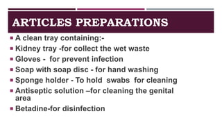 ARTICLES PREPARATIONS
 A clean tray containing:-
 Kidney tray -for collect the wet waste
 Gloves - for prevent infection
 Soap with soap disc - for hand washing
 Sponge holder - To hold swabs for cleaning
 Antiseptic solution –for cleaning the genital
area
 Betadine-for disinfection
 