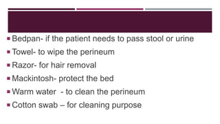  Bedpan- if the patient needs to pass stool or urine
 Towel- to wipe the perineum
 Razor- for hair removal
 Mackintosh- protect the bed
 Warm water - to clean the perineum
 Cotton swab – for cleaning purpose
 