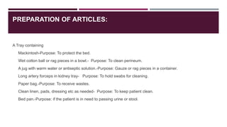 PREPARATION OF ARTICLES:
A Tray containing
Mackintosh-Purpose: To protect the bed.
Wet cotton ball or rag pieces in a bowl.- Purpose: To clean perineum.
A jug with warm water or antiseptic solution.-Purpose: Gauze or rag pieces in a container.
Long artery forceps in kidney tray- Purpose: To hold swabs for cleaning.
Paper bag.-Purpose: To receive wastes.
Clean linen, pads, dressing etc as needed- Purpose: To keep patient clean.
Bed pan.-Purpose: if the patient is in need to passing urine or stool.
 