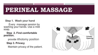 PERINEAL MASSAGE
Step 1. Wash your hand
Every massage session by
washing your hands. Use a mild
soap.
Step 2. Find comfortable
position.
provide lithotomy position
Step 3. Privacy
Maintain privacy of the patient.
 