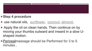 Step 4 procedure
 use natural oils, sunflower, coconut, almond,
 Apply the oil on clean hands. Then continue on by
moving your thumbs outward and inward in a slow U-
shaped motion.
 Perinealmassage should be Performed for 3 to 5
minutes .
 