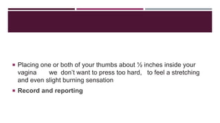  Placing one or both of your thumbs about ½ inches inside your
vagina we don’t want to press too hard, to feel a stretching
and even slight burning sensation
 Record and reporting
 