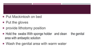  Put Mackintosh on bed
 Put the gloves
 provide lithotomy position
 Hold the swabs With sponge holder and clean the genital
area with antiseptic solution
 Wash the genital area with warm water
 