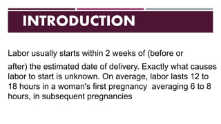 INTRODUCTION
Labor usually starts within 2 weeks of (before or
after) the estimated date of delivery. Exactly what causes
labor to start is unknown. On average, labor lasts 12 to
18 hours in a woman's first pregnancy averaging 6 to 8
hours, in subsequent pregnancies
 