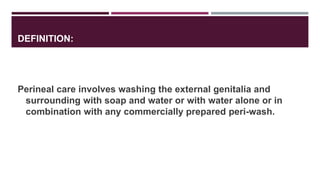 DEFINITION:
Perineal care involves washing the external genitalia and
surrounding with soap and water or with water alone or in
combination with any commercially prepared peri-wash.
 
