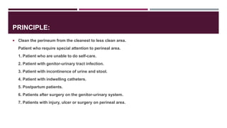 PRINCIPLE:
 Clean the perineum from the cleanest to less clean area.
Patient who require special attention to perineal area.
1. Patient who are unable to do self-care.
2. Patient with genitor-urinary tract infection.
3. Patient with incontinence of urine and stool.
4. Patient with indwelling catheters.
5. Postpartum patients.
6. Patients after surgery on the genitor-urinary system.
7. Patients with injury, ulcer or surgery on perineal area.
 