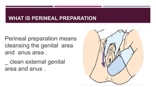 WHAT IS PERINEAL PREPARATION
Perineal preparation means
cleansing the genital area
and anus area .
_ clean external genital
area and anus .
 