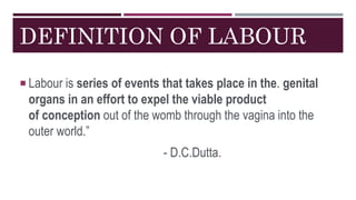 DEFINITION OF LABOUR
 Labour is series of events that takes place in the. genital
organs in an effort to expel the viable product
of conception out of the womb through the vagina into the
outer world.”
- D.C.Dutta.
 