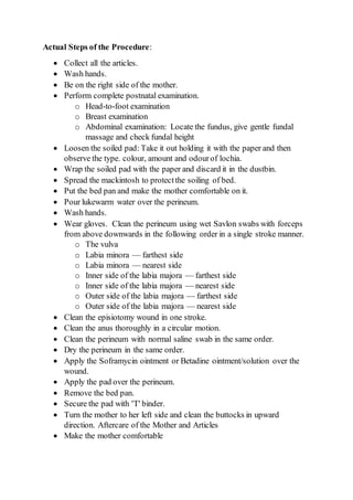 Actual Steps of the Procedure:
 Collect all the articles.
 Wash hands.
 Be on the right side of the mother.
 Perform complete postnatal examination.
o Head-to-foot examination
o Breast examination
o Abdominal examination: Locate the fundus, give gentle fundal
massage and check fundal height
 Loosen the soiled pad: Take it out holding it with the paper and then
observe the type. colour, amount and odourof lochia.
 Wrap the soiled pad with the paper and discard it in the dustbin.
 Spread the mackintosh to protectthe soiling of bed.
 Put the bed pan and make the mother comfortable on it.
 Pour lukewarm water over the perineum.
 Wash hands.
 Wear gloves. Clean the perineum using wet Savlon swabs with forceps
from above downwards in the following order in a single stroke manner.
o The vulva
o Labia minora — farthest side
o Labia minora — nearest side
o Inner side of the labia majora — farthest side
o Inner side of the labia majora — nearest side
o Outer side of the labia majora — farthest side
o Outer side of the labia majora — nearest side
 Clean the episiotomy wound in one stroke.
 Clean the anus thoroughly in a circular motion.
 Clean the perineum with normal saline swab in the same order.
 Dry the perineum in the same order.
 Apply the Soframycin ointment or Betadine ointment/solution over the
wound.
 Apply the pad over the perineum.
 Remove the bed pan.
 Secure the pad with 'T' binder.
 Turn the mother to her left side and clean the buttocks in upward
direction. Aftercare of the Mother and Articles
 Make the mother comfortable
 