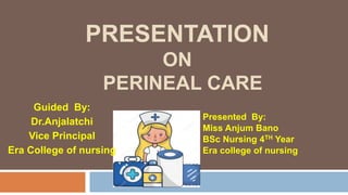 PRESENTATION
ON
PERINEAL CARE
Presented By:
Miss Anjum Bano
BSc Nursing 4TH Year
Era college of nursing
Guided By:
Dr.Anjalatchi
Vice Principal
Era College of nursing
 