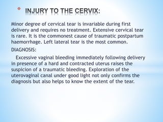 Minor degree of cervical tear is invariable during first
delivery and requires no treatment. Extensive cervical tear
is rare. It is the commonest cause of traumatic postpartum
haemorrhage. Left lateral tear is the most common.
DIAGNOSIS:
Excessive vaginal bleeding immediately following delivery
in presence of a hard and contracted uterus raises the
suspicion of a traumatic bleeding. Exploration of the
uterovaginal canal under good light not only confirms the
diagnosis but also helps to know the extent of the tear.
*
 