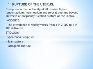 Disruption in the continuity of all uterine layers
(endomatrium, myometrium and serosa) anytime beyond
28 weeks of pregnancy is called rupture of the uterus.
INCIDENCE:
The prevalence of widely varies from 1 in 2,000 to 1 in
200 deliveries.
ETIOLOGY:
- Spontaneous rupture
- Scar rupture
- Iatrogenic rupture
*
 