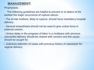 Prophylaxis:
The following guidelines are helpful to prevent or to detect at the
earliest the tragic occurrence of rupture uterus-
- The at-risk mothers, likely to rupture, should have mandatory hospital
delivery.
- General anaesthesia should not be used to give undue force in
external version.
- Undue delay in the progress of labor in a multipara with previous
uneventful delivery should be viewed with concern and the cause
should be sought for.
- Judicious selection of cases with previous history of caesarean for
vaginal delivery.
 