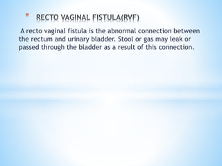 A recto vaginal fistula is the abnormal connection between
the rectum and urinary bladder. Stool or gas may leak or
passed through the bladder as a result of this connection.
*
 