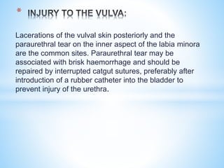 Lacerations of the vulval skin posteriorly and the
paraurethral tear on the inner aspect of the labia minora
are the common sites. Paraurethral tear may be
associated with brisk haemorrhage and should be
repaired by interrupted catgut sutures, preferably after
introduction of a rubber catheter into the bladder to
prevent injury of the urethra.
*
 