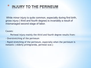 While minor injury is quite common, especially during first birth,
gross injury ( third and fourth degree) is invariably a result of
mismanaged second stage of labor.
Causes:
Perineal injury mainly the third and fourth degree results from:
- Overstretching of the perineum
- Rapid stretching of the perineum, especially when the perineum is
inelastic ( elderly primigravida, perineal scar.)
*
 