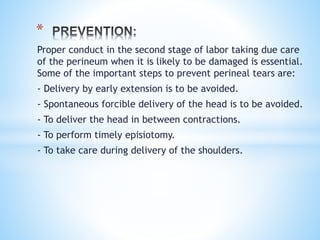 Proper conduct in the second stage of labor taking due care
of the perineum when it is likely to be damaged is essential.
Some of the important steps to prevent perineal tears are:
- Delivery by early extension is to be avoided.
- Spontaneous forcible delivery of the head is to be avoided.
- To deliver the head in between contractions.
- To perform timely episiotomy.
- To take care during delivery of the shoulders.
*
 