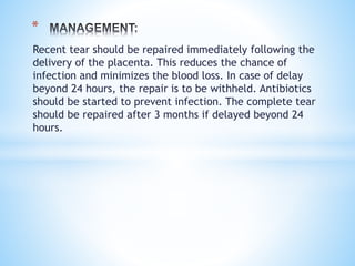 Recent tear should be repaired immediately following the
delivery of the placenta. This reduces the chance of
infection and minimizes the blood loss. In case of delay
beyond 24 hours, the repair is to be withheld. Antibiotics
should be started to prevent infection. The complete tear
should be repaired after 3 months if delayed beyond 24
hours.
*
 