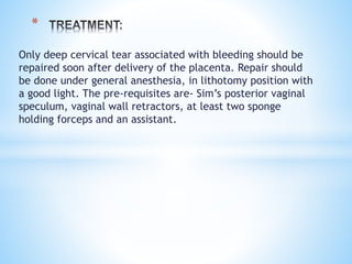 Only deep cervical tear associated with bleeding should be
repaired soon after delivery of the placenta. Repair should
be done under general anesthesia, in lithotomy position with
a good light. The pre-requisites are- Sim’s posterior vaginal
speculum, vaginal wall retractors, at least two sponge
holding forceps and an assistant.
*
 