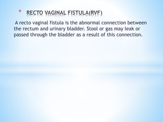 A recto vaginal fistula is the abnormal connection between
the rectum and urinary bladder. Stool or gas may leak or
passed through the bladder as a result of this connection.
*
 