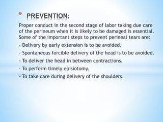 Proper conduct in the second stage of labor taking due care
of the perineum when it is likely to be damaged is essential.
Some of the important steps to prevent perineal tears are:
- Delivery by early extension is to be avoided.
- Spontaneous forcible delivery of the head is to be avoided.
- To deliver the head in between contractions.
- To perform timely episiotomy.
- To take care during delivery of the shoulders.
*
 