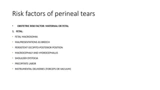Risk factors of perineal tears
• OBSTETRIC RISK FACTOR: MATERNAL OR FETAL
1. FETAL:
FETAL MACROSOMIA
MALPRESENTATIONS AS BREECH
PERSISTENT OCCIPITO-POSTERIOR POSITION
MACROCEPHALY AND HYDROCEPHALUS
SHOULDER DYSTOCIA
PRECIPITATE LABOR
INSTRUMENTAL DELIVERIES (FORCEPS OR VACUUM)
 