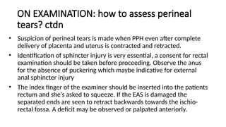 ON EXAMINATION: how to assess perineal
tears? ctdn
• Suspicion of perineal tears is made when PPH even after complete
delivery of placenta and uterus is contracted and retracted.
• Identification of sphincter injury is very essential, a consent for rectal
examination should be taken before proceeding. Observe the anus
for the absence of puckering which maybe indicative for external
anal sphincter injury
• The index finger of the examiner should be inserted into the patients
rectum and she’s asked to squeeze. If the EAS is damaged the
separated ends are seen to retract backwards towards the ischio-
rectal fossa. A deficit may be observed or palpated anteriorly.
 