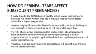 HOW DO PERINEAL TEARS AFFECT
SUBSEQUENT PREGNANCIES?
• A study done by the RCOG showed that the risk of severe perineal tear is
increased five fold in women who had a previous third or fourth degree
perineal tear in past pregnancies.
• However, vaginal birth may be allowed in women with past 1st or 2nd degree
tear, especially if there are minimal or no risk factors for a new tear.
• The risks of an elective cesarean section and decisions about subsequent
mode of delivery in women who had a severe perineal tear in earlier
pregnancies must be weighed against the clinical and psychological impacts of
severe perineal tearing.
• Therefore, most 3rd and 4th degree perineal tears will benefit most from an
elective cesarean section.
 
