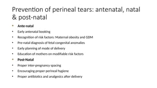 Prevention of perineal tears: antenatal, natal
& post-natal
Ante-natal
• Early antenatal booking
• Recognition of risk factors: Maternal obesity and GDM
• Pre-natal diagnosis of fetal congenital anomalies
• Early planning of mode of delivery
• Education of mothers on modifiable risk factors
Post-Natal
• Proper inter-pregnancy spacing
• Encouraging proper perineal hygiene
• Proper antibiotics and analgesics after delivery
 