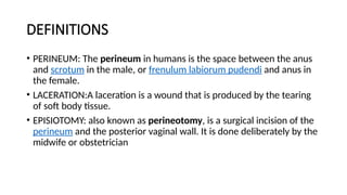 DEFINITIONS
• PERINEUM: The perineum in humans is the space between the anus
and scrotum in the male, or frenulum labiorum pudendi and anus in
the female.
• LACERATION:A laceration is a wound that is produced by the tearing
of soft body tissue.
• EPISIOTOMY: also known as perineotomy, is a surgical incision of the
perineum and the posterior vaginal wall. It is done deliberately by the
midwife or obstetrician
 