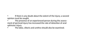 • If there is any doubt about the extent of the injury, a second
opinion must be sought.
• The presence of an experienced person during the assess-
ment of perineal injury has increased the rate of detection of anal
sphincter injury.
• The labia, clitoris and urethra should also be examined.
 