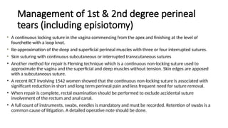 Management of 1st & 2nd degree perineal
tears (including episiotomy)
A continuous locking suture in the vagina commencing from the apex and finishing at the level of
fourchette with a loop knot.
Re-approximation of the deep and superficial perineal muscles with three or four interrupted sutures.
Skin suturing with continuous subcutaneous or interrupted transcutaneous sutures
• Another method for repair is Fleming technique which is a continuous non-locking suture used to
approximate the vagina and the superficial and deep muscles without tension. Skin edges are apposed
with a subcutaneous suture.
• A recent RCT involving 1542 women showed that the continuous non-locking suture is associated with
significant reduction in short and long term perineal pain and less frequent need for suture removal.
• When repair is complete, rectal examination should be performed to exclude accidental suture
involvement of the rectum and anal canal.
• A full count of instruments, swabs, needles is mandatory and must be recorded. Retention of swabs is a
common cause of litigation. A detailed operative note should be done.
 