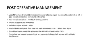 POST-OPERATIVE MANAGEMENT
• Use of broad spectrum antibiotics recommended following repair of perineal tears to reduce risk of
post-operative infections and wound dehiscence
• Post-operative laxatives , avoid bulk forming laxatives
• Proper analgesics and Hematinics
• Sitz baths BD for at least 2 weeks
• Physiotherapy and pelvic floor exercises is recommended for 6-12 weeks after repair.
• Sexual intercourse should be postponed for at least 2-3 months after OASI.
• Counseling and support groups should be recommended especially women with sphincter
involvement.
 