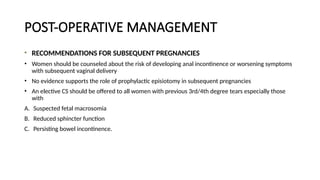 POST-OPERATIVE MANAGEMENT
RECOMMENDATIONS FOR SUBSEQUENT PREGNANCIES
• Women should be counseled about the risk of developing anal incontinence or worsening symptoms
with subsequent vaginal delivery
• No evidence supports the role of prophylactic episiotomy in subsequent pregnancies
• An elective CS should be offered to all women with previous 3rd/4th degree tears especially those
with
A. Suspected fetal macrosomia
B. Reduced sphincter function
C. Persisting bowel incontinence.
 