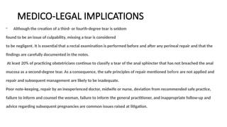 MEDICO-LEGAL IMPLICATIONS
Although the creation of a third- or fourth-degree tear is seldom
found to be an issue of culpability, missing a tear is considered
to be negligent. It is essential that a rectal examination is performed before and after any perineal repair and that the
ﬁndings are carefully documented in the notes.
At least 20% of practicing obstetricians continue to classify a tear of the anal sphincter that has not breached the anal
mucosa as a second-degree tear. As a consequence, the safe principles of repair mentioned before are not applied and
repair and subsequent management are likely to be inadequate.
Poor note-keeping, repair by an inexperienced doctor, midwife or nurse, deviation from recommended safe practice,
failure to inform and counsel the woman, failure to inform the general practitioner, and inappropriate follow-up and
advice regarding subsequent pregnancies are common issues raised at litigation.
 