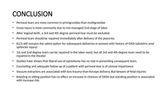 CONCLUSION
• Perineal tears are more common in primigravidas than multigravidae
• Gross injury is most commonly due to mis-managed 2nd stage of labor
• After Vaginal birth, a 3rd and 4th degree perineal tear must be excluded
• Perineal tears should be repaired immediately after delivery of the placenta.
• ELCS still remains the safest option for subsequent deliveries in women with history of OASI (obstetric anal
sphincter injury)
• 1st and 2nd degree tears can be repaired in the labor ward, but all 3rd and 4th degree tears need to be
repaired in the theater
• Studies have shown that liberal use of episiotomy has no role in preventing consequent tears.
• Counseling and adequate follow up of a patient with perineal tear is of utmost importance.
• Vacuum extractors are associated with less trauma than forceps delivery. But beware of fetal injuries
• Kneeling vs sitting position has no effect on increase in chances of OASIs but standing position is associated
with increase risk.
 