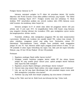 Peringkat Internet Indonesia ke-79
Indonesia menempati peringkat ke-79 dalam hal penyediaan internet. Hal tersebut
dilaporkan oleh World Economic Forum dalam publikasi terbarunya yang berjudul “The Global
Information Technology Report 2015”. Peringkat tersebut turun dari sebelumnya 76. Meski
demikian, WEF menyebutkan penilaian atas network readiness index (NRI) Indonesia secara
relatif konsisten dan mendukung dalam banyak hal.
Indonesia peringkat ke-35 di seluruh dunia dalam hal penggunaan internet oleh para
pebisnis, naik 14 poin sejak 2012. Ini mengindikasikan bahwa lebih banyak orang Indonesia
yang mengadosi teknologi informasi dan komunikasi (TIK) guna meningkatkan operasi mereka
dan mengekspansikan aktivitas mereka.
Pemerintah, sebaliknya, tidak meningkatkan penggunaan TIK dan tidak mempromosikan
e-government. Meskipun ada komitmen dan sejumlah inisiatif TIK, realisasi lama tertunda. Di
antara seluruhnya, penggunaan ponsel yang paling besar. Berdasarkan estimasi ITU
(International Telecommunication Union), sebagian besar penduduk masih menggunakan
jaringan 2G atau 3G. Tapi, Indonesia adalah negara pengguna ponsel terbesar di dunia, 125 per
100 penduduk di antara negara berkembang dan negara Asia, tidak jauh dari negara terkemuka
Malaysia yang 145 dari 100 dan Thailand 140 dari 100 penduduk.
Pertanyaan
1. Bagaimana pandangan Bapak melihat laporan tersebut?
2. Mengingat semakin banyaknya pengguna internet melalui HP dan adanya layanan
jaringan 4G yang semakin gencar mencari pasar, apakah peringkat internet Indonesia
tahun depan bisa lebih meningkat?
3. Bagaimana proyeksi Bapak sehubungan perkembangan internet kedepan?
4. Operator mana yang menurut Bapak nantinya akan sangat menguasai pasar di Indonesia?
5. Lalu, apa saja hal yang dapat dikembangan baik oleh pemerintah maupun swasta untuk
lebih meningkatkan penyediaan akses internet?
6. Hambatan saja yang masih akan menjadi penghalang laju akses internet di Indonesia?
Tolong ya Pak. Tidak mesti hari ini. Boleh besok atau beberapa hari lagi. Terima kasih.
 