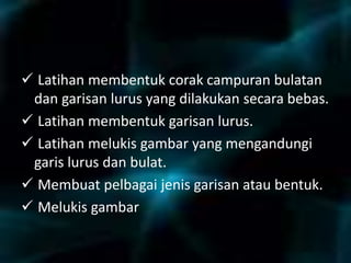 
 Latihan membentuk corak campuran bulatan
dan garisan lurus yang dilakukan secara bebas.
 Latihan membentuk garisan lurus.
 Latihan melukis gambar yang mengandungi
garis lurus dan bulat.
 Membuat pelbagai jenis garisan atau bentuk.
 Melukis gambar
 