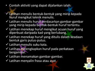 • Contoh aktiviti yang dapat dijalankan ialah:
 Latihan menulis bentuk-bentuk yang mirip kepada
huruf mengikut teknik menulis.
 Latihan menulis huruf berdasarkan gambar-gambar
yang mirip kepada bentuk-bentuk huruf tertentu.
 Latihan menekap huruf mengikut acuan huruf yang
diperbuat daripada kad yang berlubang.
 Latihan menekap huruf yang ditulis dalam keadaan
bentuk garis putus-putus.
 Latihan menulis suku kata.
 Latihan melengkapkan huruf pada perkataan
bergambar.
 Latihan menamakan gambar-gambar.
 Latihan menyalin frasa atau ayat.
KLIK
DISINI
 