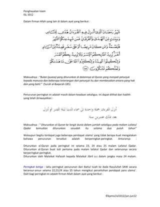 Penghayatan Islam
ISL 1012

Dalam firman Allah yang lain di dalam ayat yang berikut :




Maksudnya : “Bulan (puasa) yang diturunkan di dalamnya al-Quran yang menjadi petunjuk
kepada manusia dan beberapa keterangan dari petunjuk itu dan membezakan antara yang hak
dan yang batil.” (Surah al-Baqarah:185)


Penurunan peringkat ini adalah masih dalam keadaan sekaligus. Ini dapat dilihat dari hadith
yang telah diriwayatkan :




Maksudnya : “ Diturunkan al-Quran ke langit dunia dalam jumlah sekaligus pada malam Lailatul
Qadar   kemudian       diturunkan     sesudah      itu   selama     dua     puluh   tahun”

Walaupun begitu terdapat juga beberapa pendapat ulama’ yang tidak berapa kuat mengatakan
bahawa    penurunan       tersebut    adalah    berperingkat-peringkat.    Antaranya    :

Diturunkan al-Quran pada peringkat ini selama 23, 24 atau 25 malam Lailatul Qadar.
Diturunkan al-Quran buat kali pertama pada malam lailatul Qadar dan seterusnya secara
berperingkat-peringkat.
Diturunkan oleh Malaikat Hafazah kepada Malaikat Jibril a.s dalam jangka masa 24 malam.


Peringkat ketiga : Iaitu peringkat penurunan dari Baitul Izzah ke dada Rasulullah SAW secara
beransur-ansur selama 22,23,24 atau 25 tahun mengikut perselisihan pendapat para ulama’.
Dalil bagi peringkat ini adalah firman Allah dalam ayat yang berikut :




                                                                     ©kpmsi/isl1012/jan-jun12
 