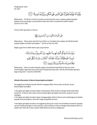 Penghayatan Islam
ISL 1012




Maksudnya : “Al-Quran ini Kami turunkan secara beransur-ansur supaya engkau bacakan
kepada manusia dengan cara perlahan-lahan dan Kami turunkannya sedikit-sedikit.”
(Surah al-Isra’:106)


Firman Allah lagi dalam al-Quran :




Maksudnya : “Diturunkan oleh Roh Suci (Jibril a.s). Ke dalam hati engkau (Ya Muhammad)
supaya engkau memberi peringatan.” (Surah as-Syu’ara:194)

Begitu juga firman Allah dalam ayat yang berikut :




Maksudnya : “Kami turunkan kepada engkau (Ya Muhammad) Kitab (al-Quran) untuk
menerangkan bagi tiap-tiap sesuatu dan menjadi petunjuk dan rahmat serta khabar gembira
bagi orang islam.” (Surah an-Nahl:89)



Hikmah diturunkan al-Quran berperingkat-peringkat :

Sesungguhnya terdapat banyak hikmah mengapa Allah menurunkan al-Quran secara
berperingkat-peringkat:

• Peringkat-peringkat tersebut dapat membezakan Kitab al-Quran dengan Kitab-kitab Allah
terdahulu. Al-Quran diturunkan secara berperingkat-peringkat sementara yang lain secara
sekaligus.
• Peringkat-peringkat tersebut dapat mengagungkan Kitab al-Quran iaitu kedatangannya disebar
kepada seluruh penghuni alam dari langit sampailah ke bumi.

• Peringkat-peringkat tersebut sesungguhnya bertujuan untuk menambahkan keyakinan kepada
seluruh makhluk penghuni semua penjuru alam bahawa al-Quran sebagai kitab yang terakhir itu
adalah dari Allah dan bukan ciptaan Nabi Muhammad atau sebagainya.




                                                                   ©kpmsi/isl1012/jan-jun12
 