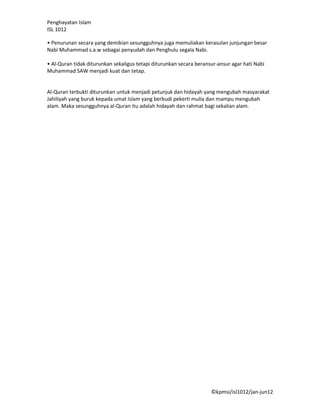 Penghayatan Islam
ISL 1012

• Penurunan secara yang demikian sesungguhnya juga memuliakan kerasulan junjungan besar
Nabi Muhammad s.a.w sebagai penyudah dan Penghulu segala Nabi.

• Al-Quran tidak diturunkan sekaligus tetapi diturunkan secara beransur-ansur agar hati Nabi
Muhammad SAW menjadi kuat dan tetap.


Al-Quran terbukti diturunkan untuk menjadi petunjuk dan hidayah yang mengubah masyarakat
Jahiliyah yang buruk kepada umat Islam yang berbudi pekerti mulia dan mampu mengubah
alam. Maka sesungguhnya al-Quran itu adalah hidayah dan rahmat bagi sekalian alam.




                                                                     ©kpmsi/isl1012/jan-jun12
 
