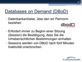 Databases on Demand (DBoD)Datenbankanbieter, über den wir Perinorm beziehenErfordert immer zu Beginn einer Sitzung (Session) die Bestätigung, dass Sie die Urheberrechtlichen Bestimmungen einhaltenSessions werden von DBoD nach fünf Minuten Inaktivität unterbrochen12