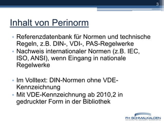 Inhalt von PerinormReferenzdatenbank für Normen und technische Regeln, z.B. DIN-, VDI-, PAS-RegelwerkeNachweis internationaler Normen (z.B. IEC, ISO, ANSI), wenn Eingang in nationale RegelwerkeIm Volltext: DIN-Normen ohne VDE-KennzeichnungMit VDE-Kennzeichnung ab 2010,2 in gedruckter Form in der Bibliothek3